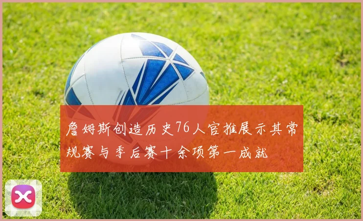 詹姆斯创造历史76人官推展示其常规赛与季后赛十余项第一成就