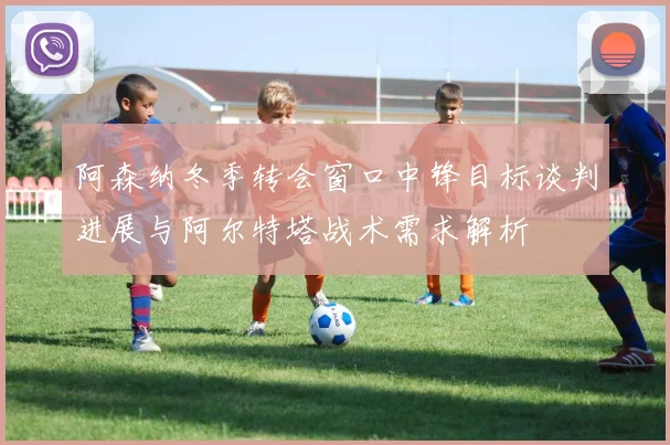 阿森纳冬季转会窗口中锋目标谈判进展与阿尔特塔战术需求解析