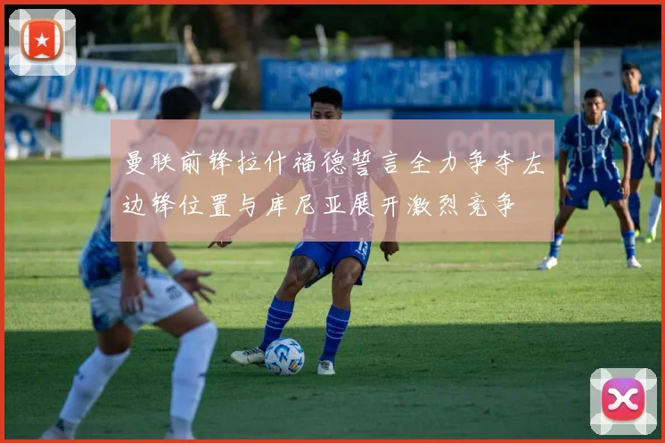 曼联前锋拉什福德誓言全力争夺左边锋位置与库尼亚展开激烈竞争