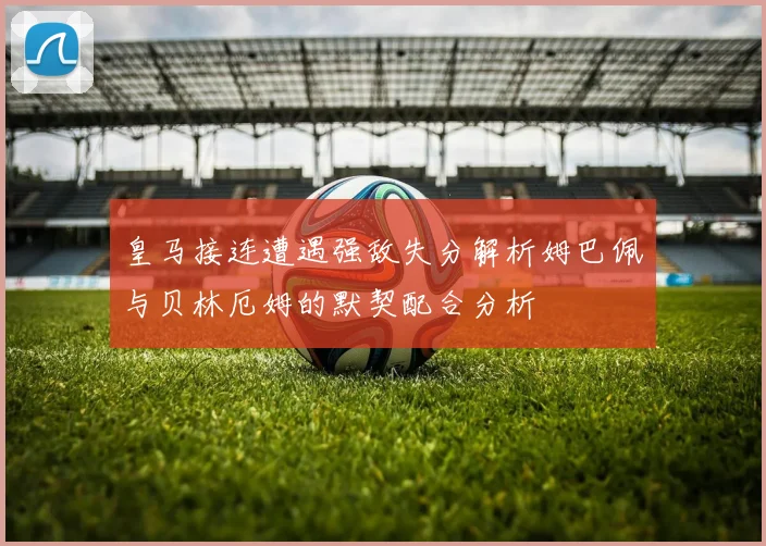 皇马接连遭遇强敌失分解析姆巴佩与贝林厄姆的默契配合分析