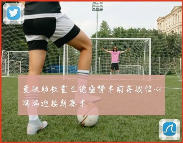 曼联助教霍兰德盛赞季前备战信心满满迎接新赛季