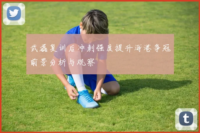 武磊复训后冲刺强度提升海港争冠前景分析与观察