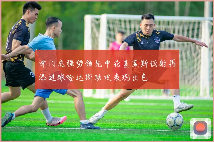 津门虎强势领先申花基莱斯低射再添进球哈达斯助攻表现出色